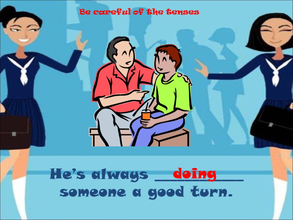 He’s always ____________ someone a good turn. doing Be careful of the tenses